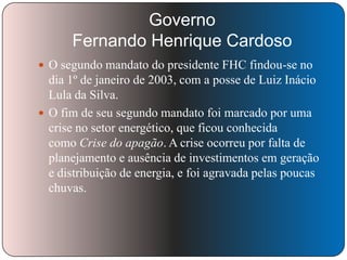 Governo
Fernando Henrique Cardoso
 O segundo mandato do presidente FHC findou-se no

dia 1º de janeiro de 2003, com a posse de Luiz Inácio
Lula da Silva.
 O fim de seu segundo mandato foi marcado por uma
crise no setor energético, que ficou conhecida
como Crise do apagão. A crise ocorreu por falta de
planejamento e ausência de investimentos em geração
e distribuição de energia, e foi agravada pelas poucas
chuvas.

 