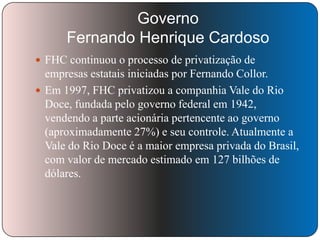Governo
Fernando Henrique Cardoso
 FHC continuou o processo de privatização de

empresas estatais iniciadas por Fernando Collor.
 Em 1997, FHC privatizou a companhia Vale do Rio
Doce, fundada pelo governo federal em 1942,
vendendo a parte acionária pertencente ao governo
(aproximadamente 27%) e seu controle. Atualmente a
Vale do Rio Doce é a maior empresa privada do Brasil,
com valor de mercado estimado em 127 bilhões de
dólares.

 
