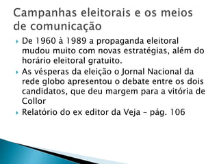  De 1960 à 1989 a propaganda eleitoral
mudou muito com novas estratégias, além do
horário eleitoral gratuito.
 As vésperas da eleição o Jornal Nacional da
rede globo apresentou o debate entre os dois
candidatos, que deu margem para a vitória de
Collor
 Relatório do ex editor da Veja – pág. 106
 