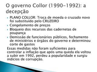  PLANO COLLOR: Troca de moeda o cruzado novo
foi substituído pelo CRUZEIRO
 Congelamento de preços
 Bloqueio dos recursos das cadernetas de
poupança
 Demissão de funcionários públicos, fechamento
de ministérios e órgãos do governo e determinou
corte de gastos
Essas medidas não foram suficientes para
controlar a inflação que após uma queda ela voltou
a subir em 1992, perdeu a popularidade e surgiu
indícios de corrupção.
 