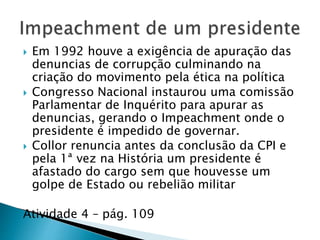  Em 1992 houve a exigência de apuração das
denuncias de corrupção culminando na
criação do movimento pela ética na política
 Congresso Nacional instaurou uma comissão
Parlamentar de Inquérito para apurar as
denuncias, gerando o Impeachment onde o
presidente é impedido de governar.
 Collor renuncia antes da conclusão da CPI e
pela 1ª vez na História um presidente é
afastado do cargo sem que houvesse um
golpe de Estado ou rebelião militar
Atividade 4 – pág. 109
 
