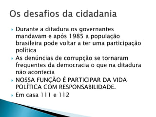  Durante a ditadura os governantes
mandavam e após 1985 a população
brasileira pode voltar a ter uma participação
política
 As denúncias de corrupção se tornaram
frequentes da democracia o que na ditadura
não acontecia
 NOSSA FUNÇÃO É PARTICIPAR DA VIDA
POLÍTICA COM RESPONSABILIDADE.
 Em casa 111 e 112
 