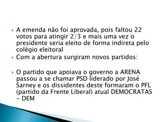  A emenda não foi aprovada, pois faltou 22
votos para atingir 2/3 e mais uma vez o
presidente seria eleito de forma indireta pelo
colégio eleitoral
 Com a abertura surgiram novos partidos:
 O partido que apoiava o governo a ARENA
passou a se chamar PSD liderado por José
Sarney e os dissidentes deste formaram o PFL
(partido da Frente Liberal) atual DEMOCRATAS
- DEM
 