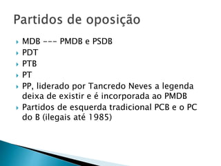  MDB --- PMDB e PSDB
 PDT
 PTB
 PT
 PP, liderado por Tancredo Neves a legenda
deixa de existir e é incorporada ao PMDB
 Partidos de esquerda tradicional PCB e o PC
do B (ilegais até 1985)
 