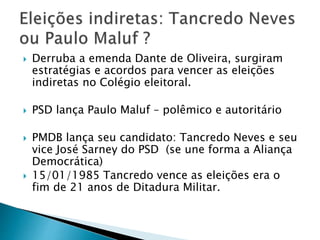  Derruba a emenda Dante de Oliveira, surgiram
estratégias e acordos para vencer as eleições
indiretas no Colégio eleitoral.
 PSD lança Paulo Maluf – polêmico e autoritário
 PMDB lança seu candidato: Tancredo Neves e seu
vice José Sarney do PSD (se une forma a Aliança
Democrática)
 15/01/1985 Tancredo vence as eleições era o
fim de 21 anos de Ditadura Militar.
 