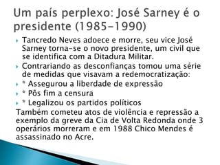  Tancredo Neves adoece e morre, seu vice José
Sarney torna-se o novo presidente, um civil que
se identifica com a Ditadura Militar.
 Contrariando as desconfianças tomou uma série
de medidas que visavam a redemocratização:
 * Assegurou a liberdade de expressão
 * Pôs fim a censura
 * Legalizou os partidos políticos
Também cometeu atos de violência e repressão a
exemplo da greve da Cia de Volta Redonda onde 3
operários morreram e em 1988 Chico Mendes é
assassinado no Acre.
 