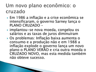  Em 1986 a inflação e a crise econômica se
intensificaram, o governo Sarney lança o
PLANO CRUZADO –
 implantou-se nova moeda, congelou os
salários e as taxas de juros diminuíram
 Os problemas: Inflação baixa aumenta o
consumo e a produção não e em 1988 a
inflação explode o governo lança um novo
plano o PLANO VERÃO e cria outra moeda o
CRUZADO NOVO, mas esta medida também
não obteve sucesso.
 