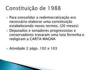  Para consolidar a redemocratização era
necessário elaborar uma constituição
estabelecendo novos termos. (20 meses)
 Deputados e senadores progressistas e
conservadores travaram uma luta ferrenha e
redigiram a CARTA MAGNA
 Atividade 2 págs. 102 e 103
 