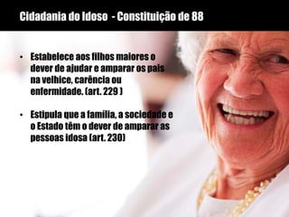 Cidadania do Idoso - Constituição de 88
• Estabelece aos filhos maiores o
dever de ajudar e amparar os pais
na velhice, carência ou
enfermidade. (art. 229 )
• Estipula que a família, a sociedade e
o Estado têm o dever de amparar as
pessoas idosa (art. 230)
 