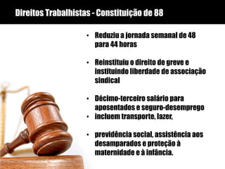 Direitos Trabalhistas - Constituição de 88
• Reduziu a jornada semanal de 48
para 44 horas
• Reinstituiu o direito de greve e
instituindo liberdade de associação
sindical
• Décimo-terceiro salário para
aposentados e seguro-desemprego
• incluem transporte, lazer,
• previdência social, assistência aos
desamparados e proteção à
maternidade e à infância.
 