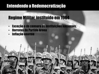 Entendendo a Redemocratização
Regime Militar, instituído em 1964
• Exceção e de censura às instituições nacionais.
• Derrotas do Partido Arena
• Inflação enorme
 
