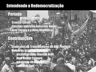 Entendendo a Redemocratização
Período
• Ernesto Geisel
• Eleições indiretas Tancredo Neves
• José Sarney e a Nova Republica
Contribuições
• Sindicatos de Trabalhadores do ABC Paulista
• Membros da Igreja Católica
• arcebispo Dom Evaristo Arns
• Dom Helder Camara,
• arcebispo de Olinda.
• Leonardo Boff
 