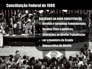 Constituição Federal de 1988
DESTAQUES DA NOVA CONSTITUIÇÃO
• Direitos e Garantias Fundamentais,
• Direitos Civis e políticos,
• alterações no Direito Trabalhistas
• ser a bandeira do Estado
• Democrático de Direito
 