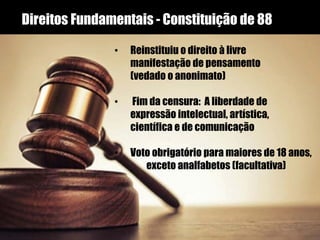 Direitos Fundamentais - Constituição de 88
• Reinstituiu o direito à livre
manifestação de pensamento
(vedado o anonimato)
• Fim da censura: A liberdade de
expressão intelectual, artística,
científica e de comunicação
• Voto obrigatório para maiores de 18 anos,
exceto analfabetos (facultativa)
 