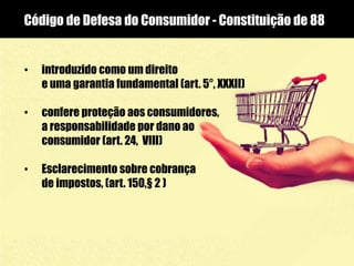 Código de Defesa do Consumidor - Constituição de 88
• introduzido como um direito
e uma garantia fundamental (art. 5°, XXXII)
• confere proteção aos consumidores,
a responsabilidade por dano ao
consumidor (art. 24, VIII)
• Esclarecimento sobre cobrança
de impostos, (art. 150,§ 2 )
 