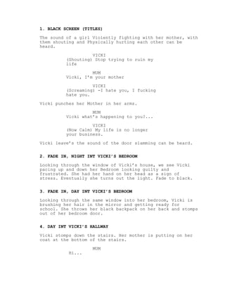 1. BLACK SCREEN (TITLES)
The sound of a girl Violently fighting with her mother, with
them shouting and Physically hurting each other can be
heard.
VICKI
(Shouting) Stop trying to ruin my
life
MUM
Vicki, I’m your mother
VICKI
(Screaming) -I hate you, I fucking
hate you.
Vicki punches her Mother in her arms.
MUM
Vicki what’s happening to you?...
VICKI
(Now Calm) My life is no longer
your business.
Vicki leave’s the sound of the door slamming can be heard.
2. FADE IN, NIGHT INT VICKI’S BEDROOM
Looking through the window of Vicki’s house, we see Vicki
pacing up and down her Bedroom looking guilty and
frustrated. She had her hand on her head as a sign of
stress. Eventually she turns out the light. Fade to black.
3. FADE IN, DAY INT VICKI’S BEDROOM
Looking through the same window into her bedroom, Vicki is
brushing her hair in the mirror and getting ready for
school. She throws her black backpack on her back and stomps
out of her bedroom door.
4. DAY INT VICKI’S HALLWAY
Vicki stomps down the stairs. Her mother is putting on her
coat at the bottom of the stairs.
MUM
Hi...
 