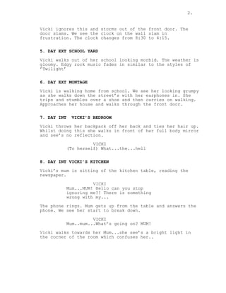 2.
Vicki ignores this and storms out of the front door. The
door slams. We see the clock on the wall slam in
frustration. The clock changes from 8:30 to 4:15.
5. DAY EXT SCHOOL YARD
Vicki walks out of her school looking morbid. The weather is
gloomy. Edgy rock music fades in similar to the styles of
’Twilight’
6. DAY EXT MONTAGE
Vicki is walking home from school. We see her looking grumpy
as she walks down the street’s with her earphones in. She
trips and stumbles over a shoe and then carries on walking.
Approaches her house and walks through the front door.
7. DAY INT VICKI’S BEDROOM
Vicki throws her backpack off her back and ties her hair up.
Whilst doing this she walks in front of her full body mirror
and see’s no reflection.
VICKI
(To herself) What...the...hell
8. DAY INT VICKI’S KITCHEN
Vicki’s mum is sitting of the kitchen table, reading the
newspaper.
VICKI
Mum...MUM! Hello can you stop
ignoring me?! There is something
wrong with my...
The phone rings. Mum gets up from the table and answers the
phone. We see her start to break down.
VICKI
Mum..mum...What’s going on? MUM!
Vicki walks towards her Mum...she see’s a bright light in
the corner of the room which confuses her..
 