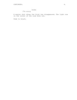 CONTINUED: 4.
VICKI
I’m sorry
A master shot shows the Vicki has disappeared. The light now
in the corner of the room dies out.
Fade to black.
 