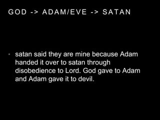 GOD - > ADAM/EVE - > SATAN 
• satan said they are mine because Adam 
handed it over to satan through 
disobedience to Lord. God gave to Adam 
and Adam gave it to devil. 
 