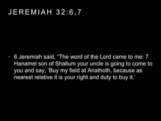 JEREMIAH 3 2 : 6 , 7 
• 6 Jeremiah said, “The word of the Lord came to me: 7 
Hanamel son of Shallum your uncle is going to come to 
you and say, ‘Buy my field at Anathoth, because as 
nearest relative it is your right and duty to buy it.’ 
 