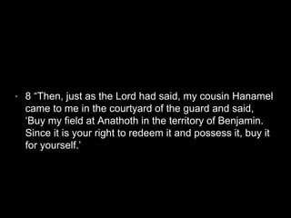 • 8 “Then, just as the Lord had said, my cousin Hanamel 
came to me in the courtyard of the guard and said, 
‘Buy my field at Anathoth in the territory of Benjamin. 
Since it is your right to redeem it and possess it, buy it 
for yourself.’ 
 