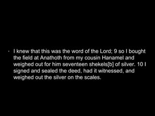 • I knew that this was the word of the Lord; 9 so I bought 
the field at Anathoth from my cousin Hanamel and 
weighed out for him seventeen shekels[b] of silver. 10 I 
signed and sealed the deed, had it witnessed, and 
weighed out the silver on the scales. 
 