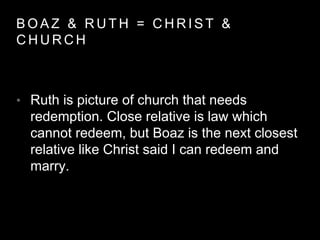 BOAZ & RUTH = CHRIST & 
CHURCH 
• Ruth is picture of church that needs 
redemption. Close relative is law which 
cannot redeem, but Boaz is the next closest 
relative like Christ said I can redeem and 
marry. 
 