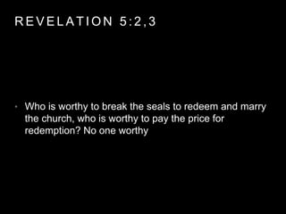 REVELAT ION 5 : 2 , 3 
• Who is worthy to break the seals to redeem and marry 
the church, who is worthy to pay the price for 
redemption? No one worthy 
 