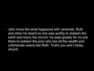 • John know the what happened with Jeremiah, Ruth 
and when he heard no one was worthy to redeem the 
earth and marry the church, he wept greatly for no one 
there to redeem the poor who lost all the wealth and 
unfortunate widow like Ruth. That's you and I today, 
church. 
 