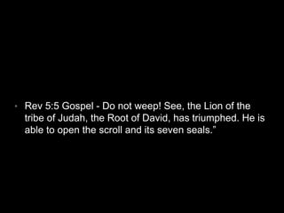 • Rev 5:5 Gospel - Do not weep! See, the Lion of the 
tribe of Judah, the Root of David, has triumphed. He is 
able to open the scroll and its seven seals.” 
 
