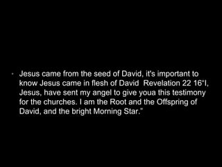 • Jesus came from the seed of David, it's important to 
know Jesus came in flesh of David Revelation 22 16“I, 
Jesus, have sent my angel to give youa this testimony 
for the churches. I am the Root and the Offspring of 
David, and the bright Morning Star.” 
 