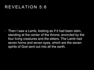 REVELAT ION 5 : 6 
• Then I saw a Lamb, looking as if it had been slain, 
standing at the center of the throne, encircled by the 
four living creatures and the elders. The Lamb had 
seven horns and seven eyes, which are the seven 
spirits of God sent out into all the earth. 
 