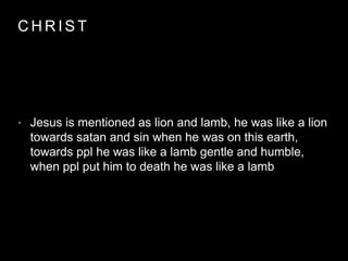 CHRIST 
• Jesus is mentioned as lion and lamb, he was like a lion 
towards satan and sin when he was on this earth, 
towards ppl he was like a lamb gentle and humble, 
when ppl put him to death he was like a lamb 
 