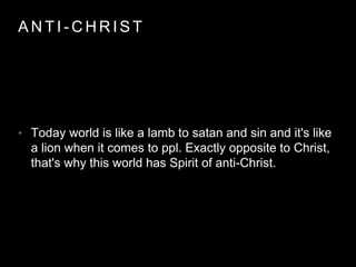 ANT I -CHRIST 
• Today world is like a lamb to satan and sin and it's like 
a lion when it comes to ppl. Exactly opposite to Christ, 
that's why this world has Spirit of anti-Christ. 
 