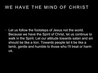WE HAVE THE MIND OF CHRIST 
• Let us follow the footsteps of Jesus not the world. 
Because we have the Spirit of Christ, let us continue to 
walk in the Spirit. Let our attitude towards satan and sin 
should be like a lion. Towards people let it be like a 
lamb, gentle and humble to those who I'll treat or harm 
us. 
 