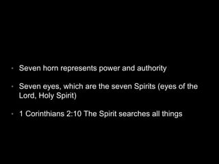 • Seven horn represents power and authority 
• Seven eyes, which are the seven Spirits (eyes of the 
Lord, Holy Spirit) 
• 1 Corinthians 2:10 The Spirit searches all things 
 