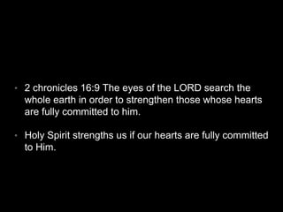 • 2 chronicles 16:9 The eyes of the LORD search the 
whole earth in order to strengthen those whose hearts 
are fully committed to him. 
• Holy Spirit strengths us if our hearts are fully committed 
to Him. 
 