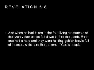 REVELAT ION 5 : 8 
• And when he had taken it, the four living creatures and 
the twenty-four elders fell down before the Lamb. Each 
one had a harp and they were holding golden bowls full 
of incense, which are the prayers of God's people. 
 