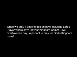 • When we pray it goes to golden bowl including Lord's 
Prayer where says let your Kingdom Come! Bowl 
overflow one day, important to pray for God's Kingdom 
come! 
 