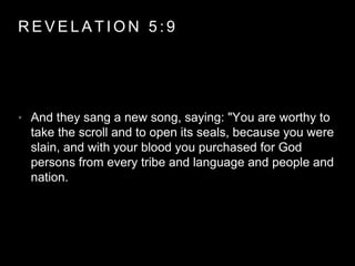 REVELAT ION 5 : 9 
• And they sang a new song, saying: "You are worthy to 
take the scroll and to open its seals, because you were 
slain, and with your blood you purchased for God 
persons from every tribe and language and people and 
nation. 
 