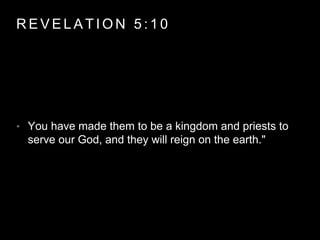 REVELAT ION 5 : 1 0 
• You have made them to be a kingdom and priests to 
serve our God, and they will reign on the earth." 
 