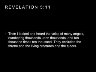 REVELAT ION 5 : 1 1 
• Then I looked and heard the voice of many angels, 
numbering thousands upon thousands, and ten 
thousand times ten thousand. They encircled the 
throne and the living creatures and the elders. 
 