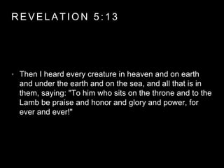 REVELAT ION 5 : 1 3 
• Then I heard every creature in heaven and on earth 
and under the earth and on the sea, and all that is in 
them, saying: "To him who sits on the throne and to the 
Lamb be praise and honor and glory and power, for 
ever and ever!" 
 