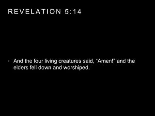 REVELAT ION 5 : 1 4 
• And the four living creatures said, “Amen!” and the 
elders fell down and worshiped. 
 