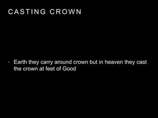 CAST ING CROWN 
• Earth they carry around crown but in heaven they cast 
the crown at feet of Good 
