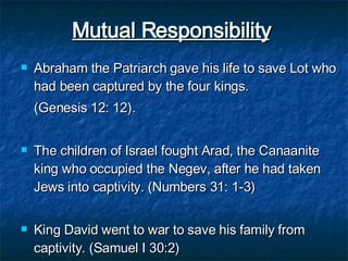 Mutual Responsibility   Abraham the Patriarch gave his life to save Lot who had been captured by the four kings.  (Genesis 12: 12). The children of Israel fought Arad, the Canaanite king who occupied the Negev, after he had taken Jews into captivity. (Numbers 31: 1-3)  King David went to war to save his family from captivity. (Samuel I 30:2) 