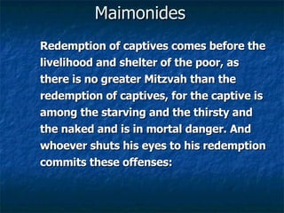 Maimonides Redemption of captives comes before the livelihood and shelter of the poor, as there is no greater Mitzvah than the redemption of captives, for the captive is among the starving and the thirsty and the naked and is in mortal danger. And whoever shuts his eyes to his redemption commits these offenses: 