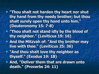 "Thou shalt not harden thy heart nor shut thy hand from thy needy brother; but thou shalt surely open thy hand unto him." (Deuteronomy 15: 7-8) "Thou shalt not stand idly by the blood of thy neighbor." (Leviticus 19: 16) And the Mitzvah of: "And thy brother may live with thee." (Leviticus 25: 36) "And thou shalt love thy neighbor as thyself." (Exodus 19: 18) And, "Deliver them that are drawn unto death." (Proverbs 24: 11) 