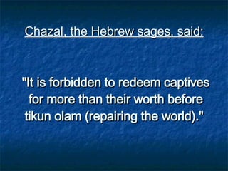 Chazal, the Hebrew sages, said:   "It is forbidden to redeem captives for more than their worth before tikun olam (repairing the world)."   
