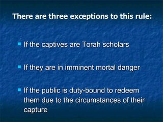 There are three exceptions to this rule: If the captives are Torah scholars If they are in imminent mortal danger If the public is duty-bound to redeem them due to the circumstances of their capture 